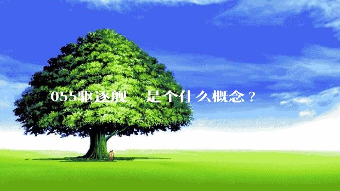 055驱逐舰  是个什么概念?